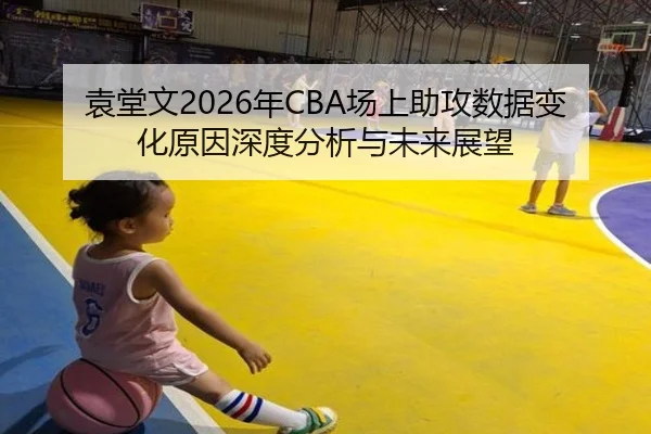 袁堂文2026年CBA场上助攻数据变化原因深度分析与未来展望