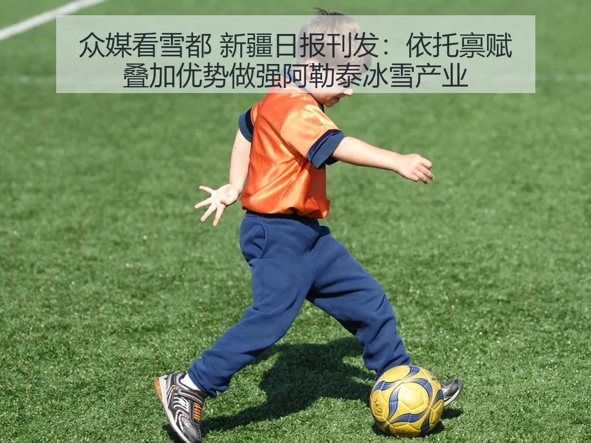 众媒看雪都 新疆日报刊发：依托禀赋叠加优势做强阿勒泰冰雪产业